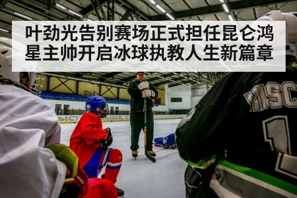 叶劲光告别赛场正式担任昆仑鸿星主帅开启冰球执教人生新篇章